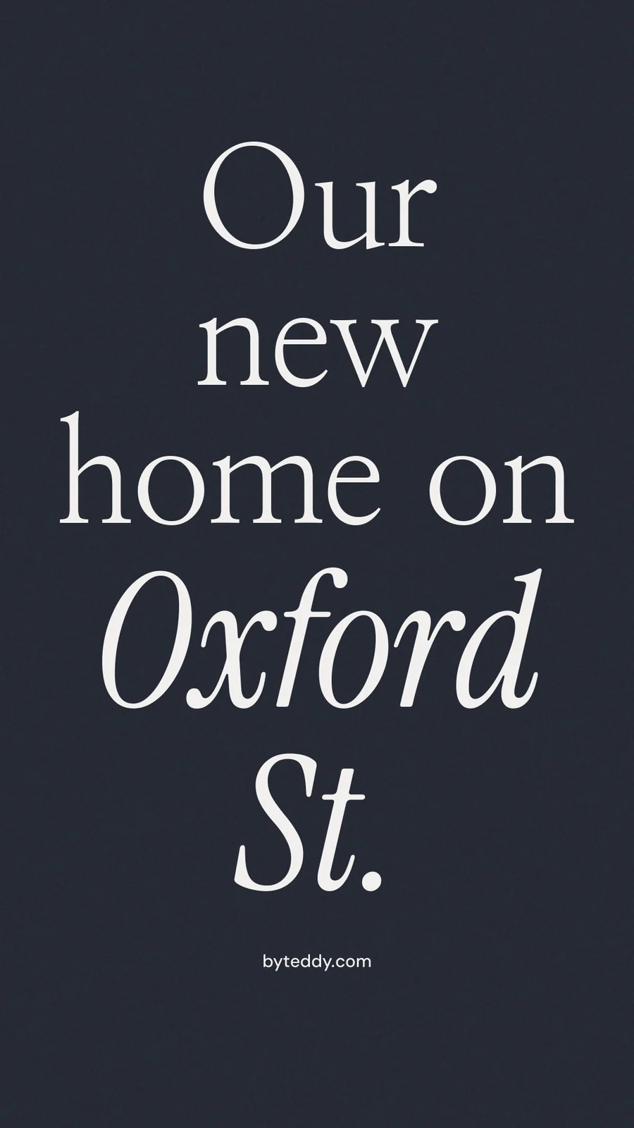 Instagram story for By Teddy: "Our new home on Oxford St." Poster style, technique:mixed type lockup layout, dark palette in black, grey, blue.