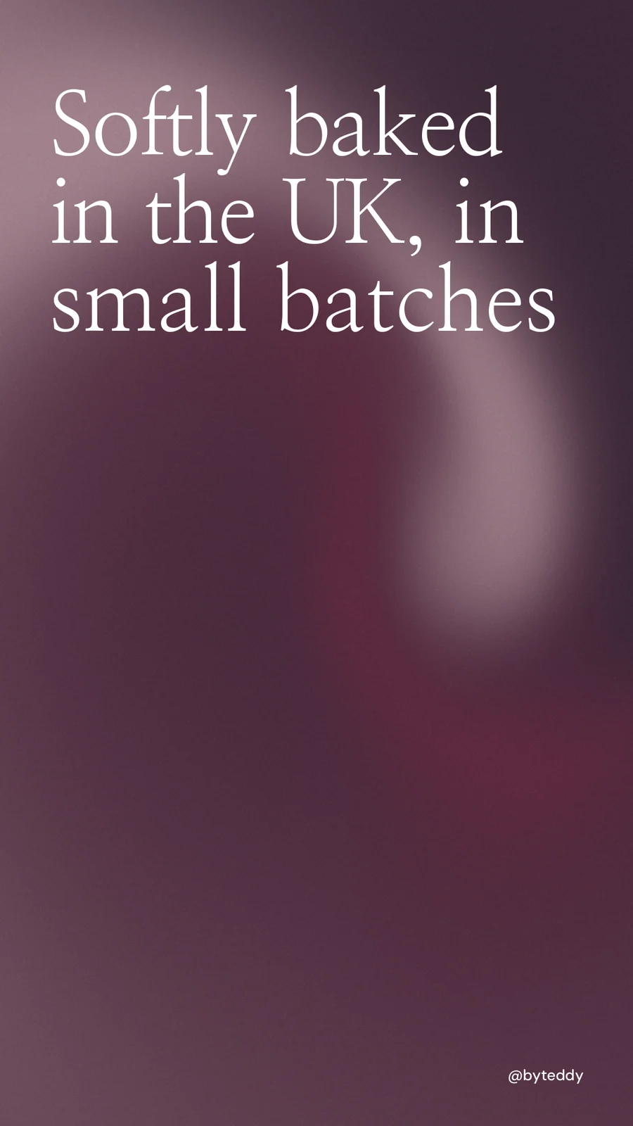 Instagram story for By Teddy: "Softly baked in the UK, in small batches". Auto 9x16 style, technique:shader field layout, dark palette in pink, grey.