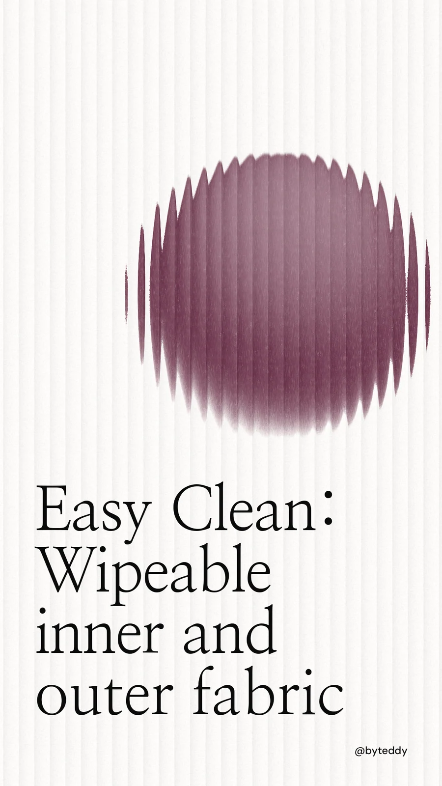 Instagram story for By Teddy: "Easy Clean: Wipeable inner and outer fabric". Auto 9x16 style, technique:shader field layout, light palette in white, grey.